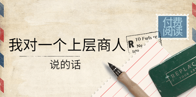 （4071期）某公众号付费阅读：我对一个上层商人说的话（价值500元付费文章）-飞哥网创
