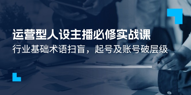 （11605期）运营型·人设主播必修实战课：行业基础术语扫盲，起号及账号破层级-飞哥网创